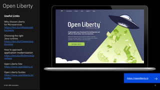 Open Liberty
© 2021 IBM Corporation 72
Useful Links
Why choose Liberty
for Microservices
https://ibm.biz/6ReasonsW
hyLiberty
Choosing the right
Java runtime
https://ibm.biz/ChooseJava
Runtime
How to approach
application modernization
https://ibm.biz/ModernizeJa
vaApps
Open Liberty Site
https://www.openliberty.io
Open Liberty Guides
https://www.openliberty.io/
guides https://openliberty.io
 
