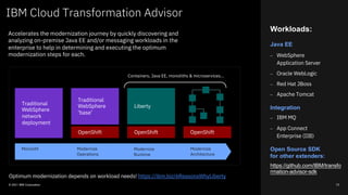 Workloads:
Java EE
⎼ WebSphere
Application Server
⎼ Oracle WebLogic
⎼ Red Hat JBoss
⎼ Apache Tomcat
Integration
⎼ IBM MQ
⎼ App Connect
Enterprise (IIB)
Open Source SDK
for other extenders:
https://github.com/IBM/transfo
rmation-advisor-sdk
IBM Cloud Transformation Advisor
© 2021 IBM Corporation 73
Accelerates the modernization journey by quickly discovering and
analyzing on-premise Java EE and/or messaging workloads in the
enterprise to help in determining and executing the optimum
modernization steps for each.
Optimum modernization depends on workload needs! https://ibm.biz/6ReasonsWhyLiberty
Traditional
WebSphere
network
deployment
Traditional
WebSphere
‘base’
Liberty
OpenShift OpenShift OpenShift
Monolith Modernize
Operations
Modernize
Runtime
Modernize
Architecture
Containers, Java EE, monoliths & microservices…
 