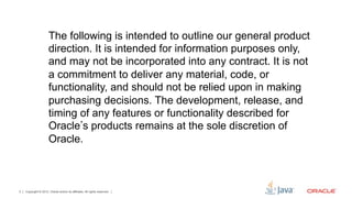 The following is intended to outline our general product
         direction. It is intended for information purposes only, and
         may not be incorporated into any contract. It is not a
         commitment to deliver any material, code, or functionality,
         and should not be relied upon in making purchasing
         decisions. The development, release, and timing of any
         features or functionality described for Oracle s products
         remains at the sole discretion of Oracle.




2   Copyright © 2012, Oracle and/or its affiliates. All rights reserved.
 