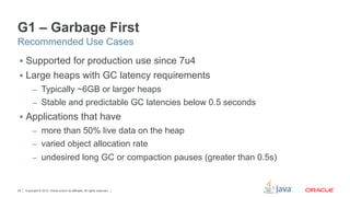 G1 – Garbage First
Recommended Use Cases
 §  Supported for production use since 7u4
 §  Large heaps with GC latency requirements
          –  Typically ~6GB or larger heaps
          –  Stable and predictable GC latencies below 0.5 seconds
 §  Applications that have
          –  more than 50% live data on the heap
          –  varied object allocation rate
          –  undesired long GC or compaction pauses (greater than 0.5s)



25   Copyright © 2012, Oracle and/or its affiliates. All rights reserved.
 