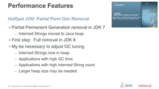 Performance Features

HotSpot JVM: Partial Perm Gen Removal
 §  Partial Permanent Generation removal in JDK 7
          –  Interned Strings moved to Java heap
 §  First step: Full removal in JDK 8
 §  My be necessary to adjust GC tuning
          –  Interned Strings now in heap
          –  Applications with high GC time
          –  Applications with high interned String count
          –  Larger heap size may be needed



26   Copyright © 2012, Oracle and/or its affiliates. All rights reserved.
 