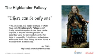 The Highlander Fallacy

    “There can be only one”
         “This, of course, is a classic example of what I
         have called the Highlander Fallacy, which
         briefly stated is the principle that there can be
         only one. If any two technologies can be
         described using the same set of words, then
         there is no need for both of them, and only one
         will survive. I call this a fallacy because, to use a
         technical term, it is total crap.”

                                                                      Jim Waldo
                                             http://blogs.law.harvard.edu/waldo

5   Copyright © 2012, Oracle and/or its affiliates. All rights reserved.
 