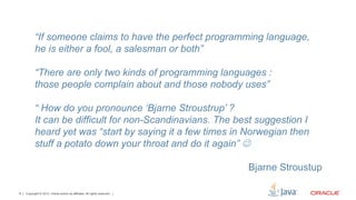 “If someone claims to have the perfect programming language,
           he is either a fool, a salesman or both”

           “There are only two kinds of programming languages :
           those people complain about and those nobody uses”

           “ How do you pronounce ‘Bjarne Stroustrup’ ?
           It can be difficult for non-Scandinavians. The best suggestion I
           heard yet was “start by saying it a few times in Norwegian then
           stuff a potato down your throat and do it again” J

                                                                           Bjarne Stroustup

6   Copyright © 2012, Oracle and/or its affiliates. All rights reserved.
 