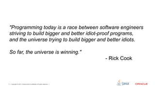 "Programming today is a race between software engineers
    striving to build bigger and better idiot-proof programs,
    and the universe trying to build bigger and better idiots.

    So far, the universe is winning."
                                                                           - Rick Cook



7   Copyright © 2012, Oracle and/or its affiliates. All rights reserved.
 