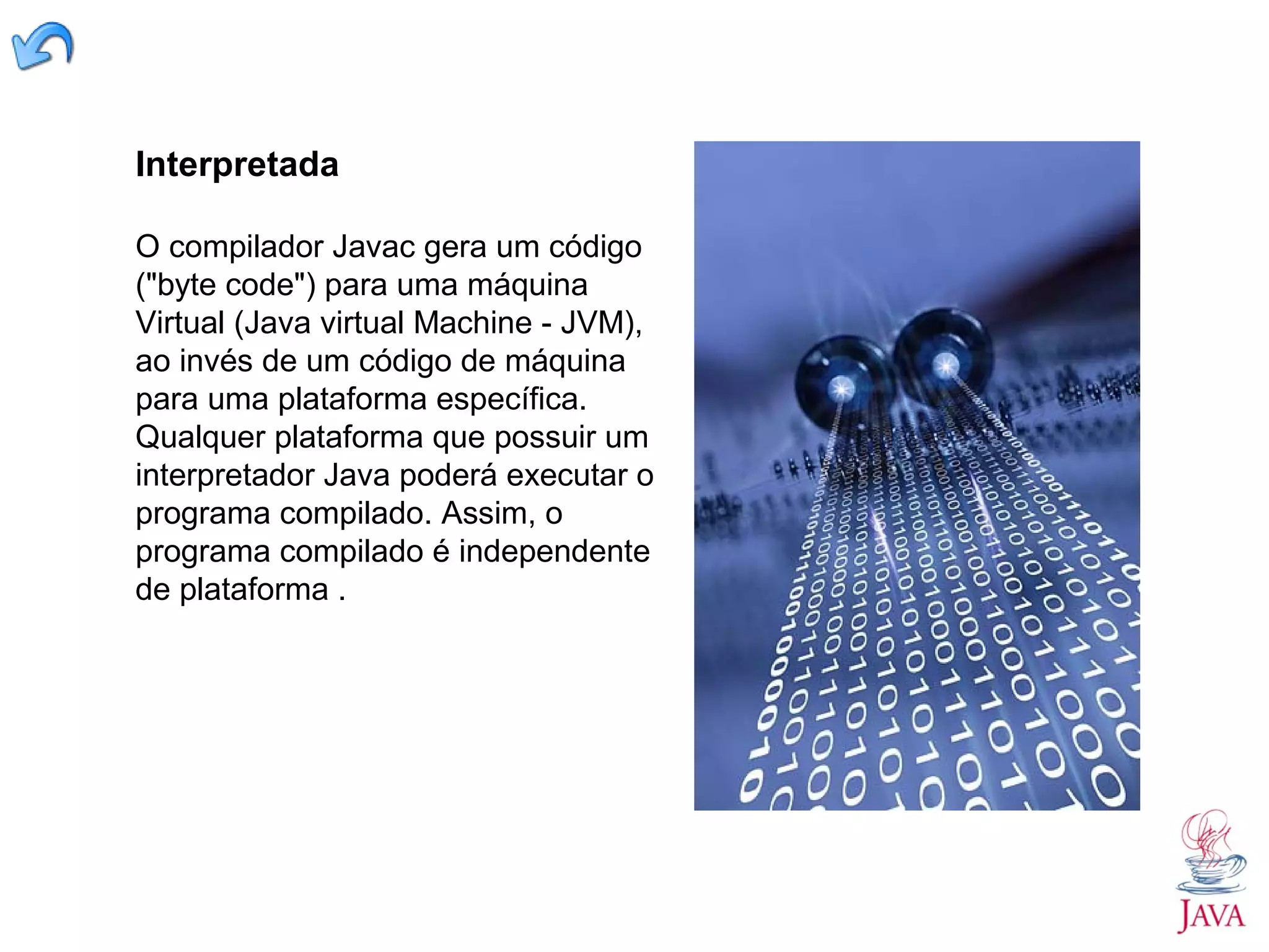 Interpretada O compilador Javac gera um código ("byte code") para uma máquina Virtual (Java virtual Machine - JVM), ao invés de um código de máquina para uma plataforma específica. Qualquer plataforma que possuir um interpretador Java poderá executar o programa compilado. Assim, o programa compilado é independente de plataforma . 