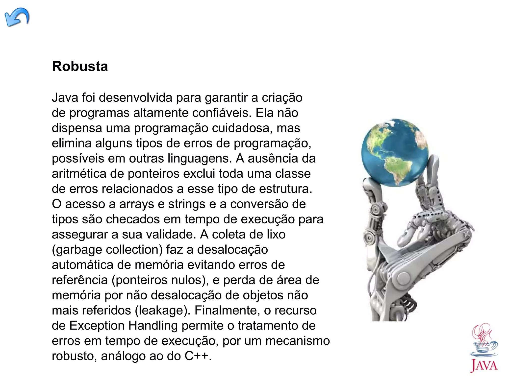 Robusta Java foi desenvolvida para garantir a criação de programas altamente confiáveis. Ela não dispensa uma programação cuidadosa, mas elimina alguns tipos de erros de programação, possíveis em outras linguagens. A ausência da aritmética de ponteiros exclui toda uma classe de erros relacionados a esse tipo de estrutura. O acesso a arrays e strings e a conversão de tipos são checados em tempo de execução para assegurar a sua validade. A coleta de lixo (garbage collection) faz a desalocação automática de memória evitando erros de referência (ponteiros nulos), e perda de área de memória por não desalocação de objetos não mais referidos (leakage). Finalmente, o recurso de Exception Handling permite o tratamento de erros em tempo de execução, por um mecanismo robusto, análogo ao do C++. 