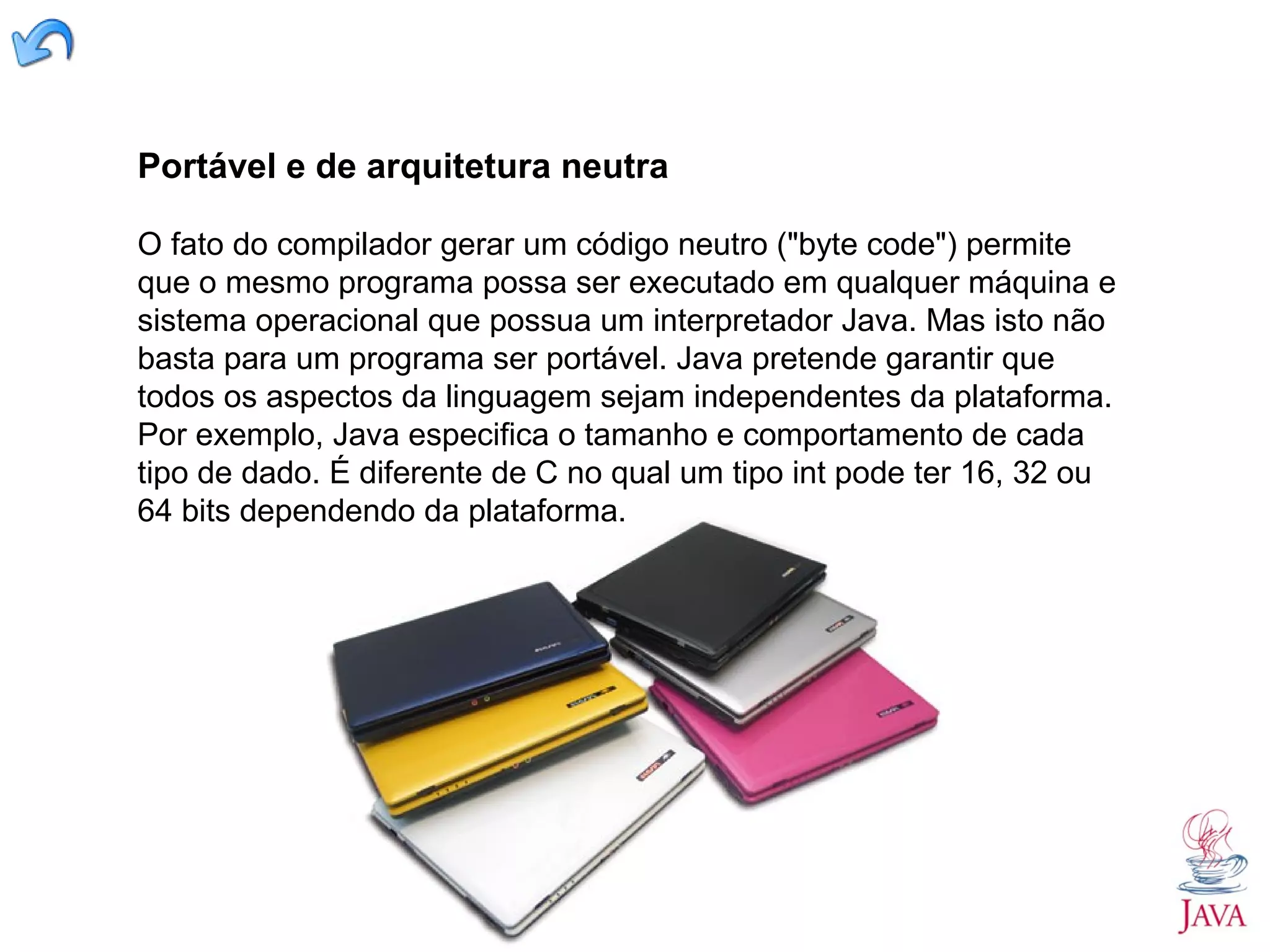 Portável e de arquitetura neutra O fato do compilador gerar um código neutro ("byte code") permite que o mesmo programa possa ser executado em qualquer máquina e sistema operacional que possua um interpretador Java. Mas isto não basta para um programa ser portável. Java pretende garantir que todos os aspectos da linguagem sejam independentes da plataforma. Por exemplo, Java especifica o tamanho e comportamento de cada tipo de dado. É diferente de C no qual um tipo int pode ter 16, 32 ou 64 bits dependendo da plataforma. 