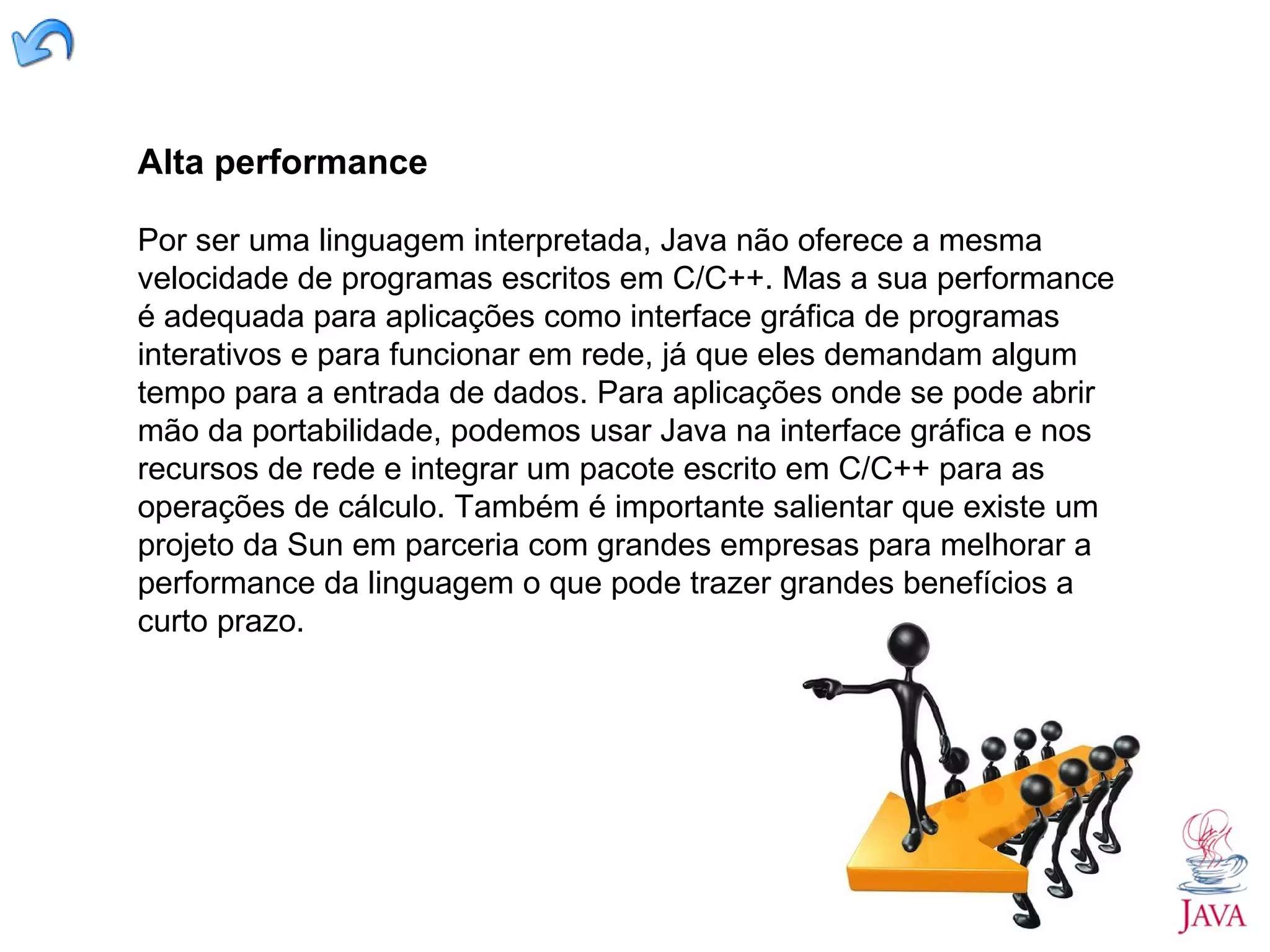 Alta performance Por ser uma linguagem interpretada, Java não oferece a mesma velocidade de programas escritos em C/C++. Mas a sua performance é adequada para aplicações como interface gráfica de programas interativos e para funcionar em rede, já que eles demandam algum tempo para a entrada de dados. Para aplicações onde se pode abrir mão da portabilidade, podemos usar Java na interface gráfica e nos recursos de rede e integrar um pacote escrito em C/C++ para as operações de cálculo. Também é importante salientar que existe um projeto da Sun em parceria com grandes empresas para melhorar a performance da linguagem o que pode trazer grandes benefícios a curto prazo. 