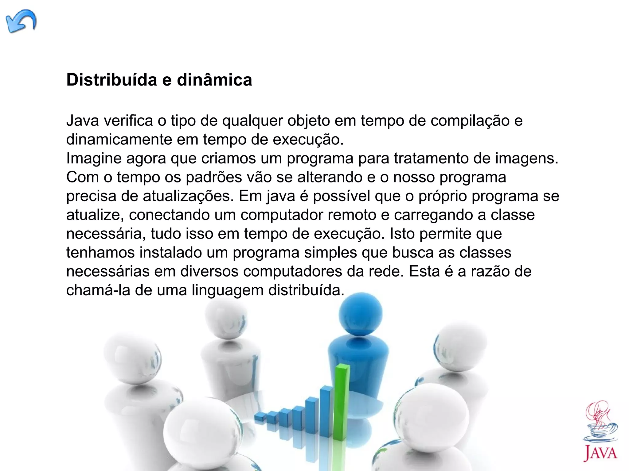 Distribuída e dinâmica Java verifica o tipo de qualquer objeto em tempo de compilação e dinamicamente em tempo de execução. Imagine agora que criamos um programa para tratamento de imagens. Com o tempo os padrões vão se alterando e o nosso programa precisa de atualizações. Em java é possível que o próprio programa se atualize, conectando um computador remoto e carregando a classe necessária, tudo isso em tempo de execução. Isto permite que tenhamos instalado um programa simples que busca as classes necessárias em diversos computadores da rede. Esta é a razão de chamá-la de uma linguagem distribuída. 