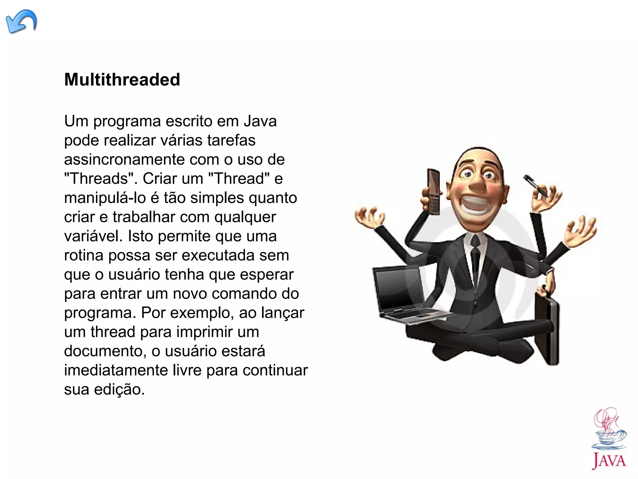 Multithreaded Um programa escrito em Java pode realizar várias tarefas assincronamente com o uso de "Threads". Criar um "Thread" e manipulá-lo é tão simples quanto criar e trabalhar com qualquer variável. Isto permite que uma rotina possa ser executada sem que o usuário tenha que esperar para entrar um novo comando do programa. Por exemplo, ao lançar um thread para imprimir um documento, o usuário estará imediatamente livre para continuar sua edição. 