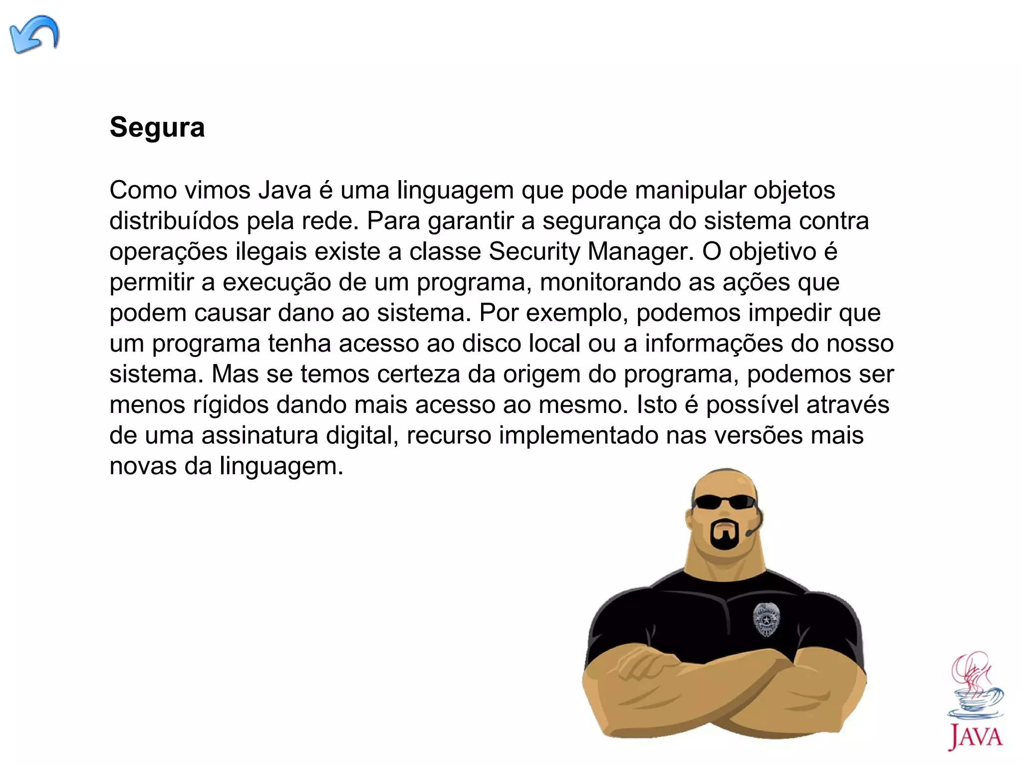 Segura Como vimos Java é uma linguagem que pode manipular objetos distribuídos pela rede. Para garantir a segurança do sistema contra operações ilegais existe a classe Security Manager. O objetivo é permitir a execução de um programa, monitorando as ações que podem causar dano ao sistema. Por exemplo, podemos impedir que um programa tenha acesso ao disco local ou a informações do nosso sistema. Mas se temos certeza da origem do programa, podemos ser menos rígidos dando mais acesso ao mesmo. Isto é possível através de uma assinatura digital, recurso implementado nas versões mais novas da linguagem. 