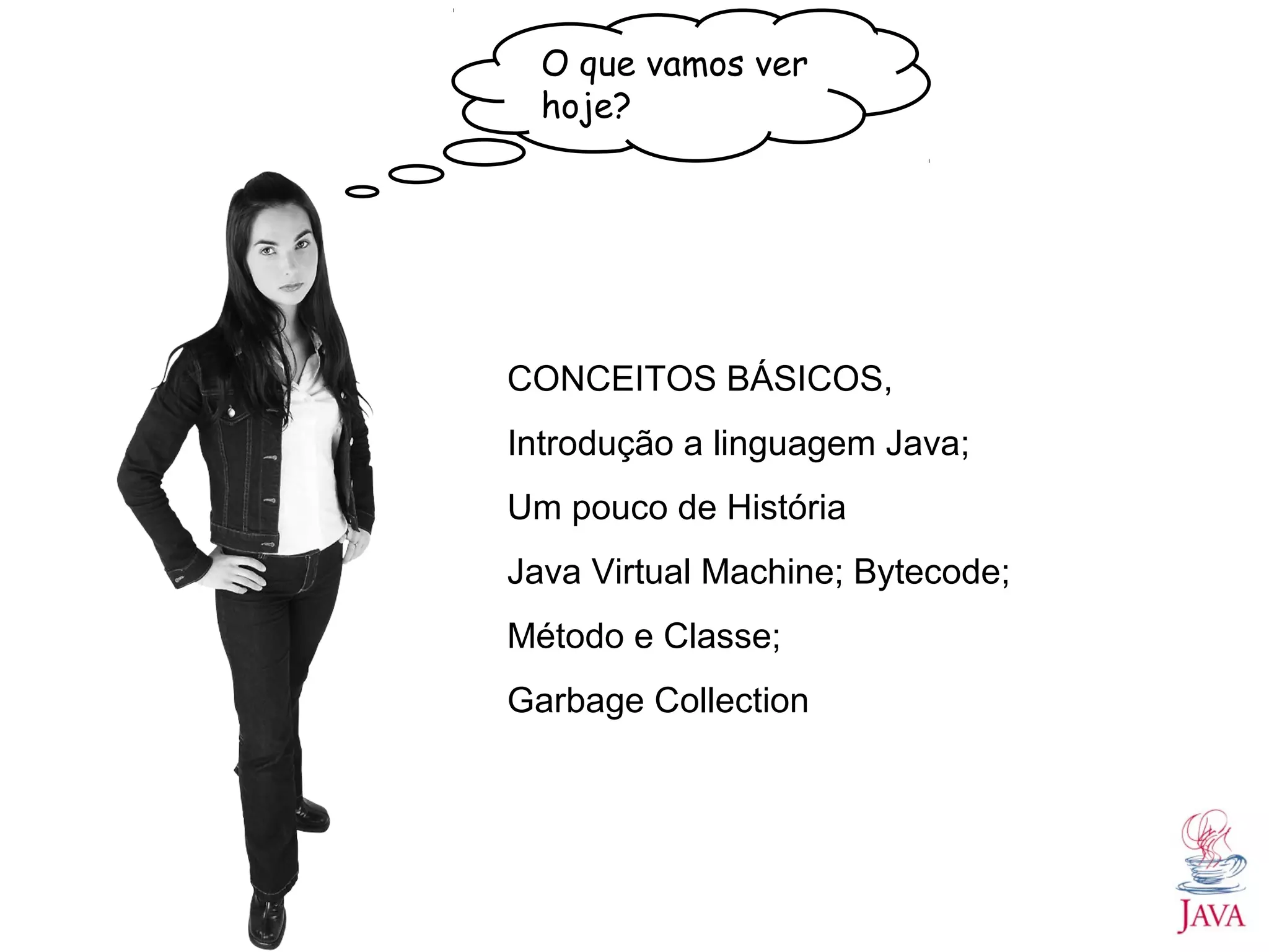 O que vamos ver hoje? CONCEITOS BÁSICOS, Introdução a linguagem Java; Um pouco de História Java Virtual Machine; Bytecode; Método e Classe; Garbage Collection 