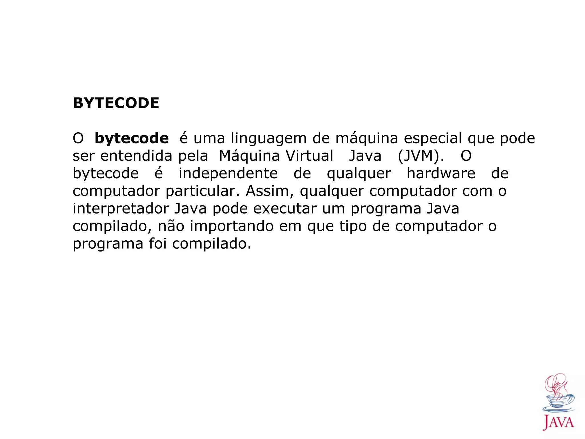 BYTECODE O bytecode é uma linguagem de máquina especial que pode ser entendida pela Máquina Virtual Java (JVM). O bytecode é independente de qualquer hardware de computador particular. Assim, qualquer computador com o interpretador Java pode executar um programa Java compilado, não importando em que tipo de computador o programa foi compilado. 