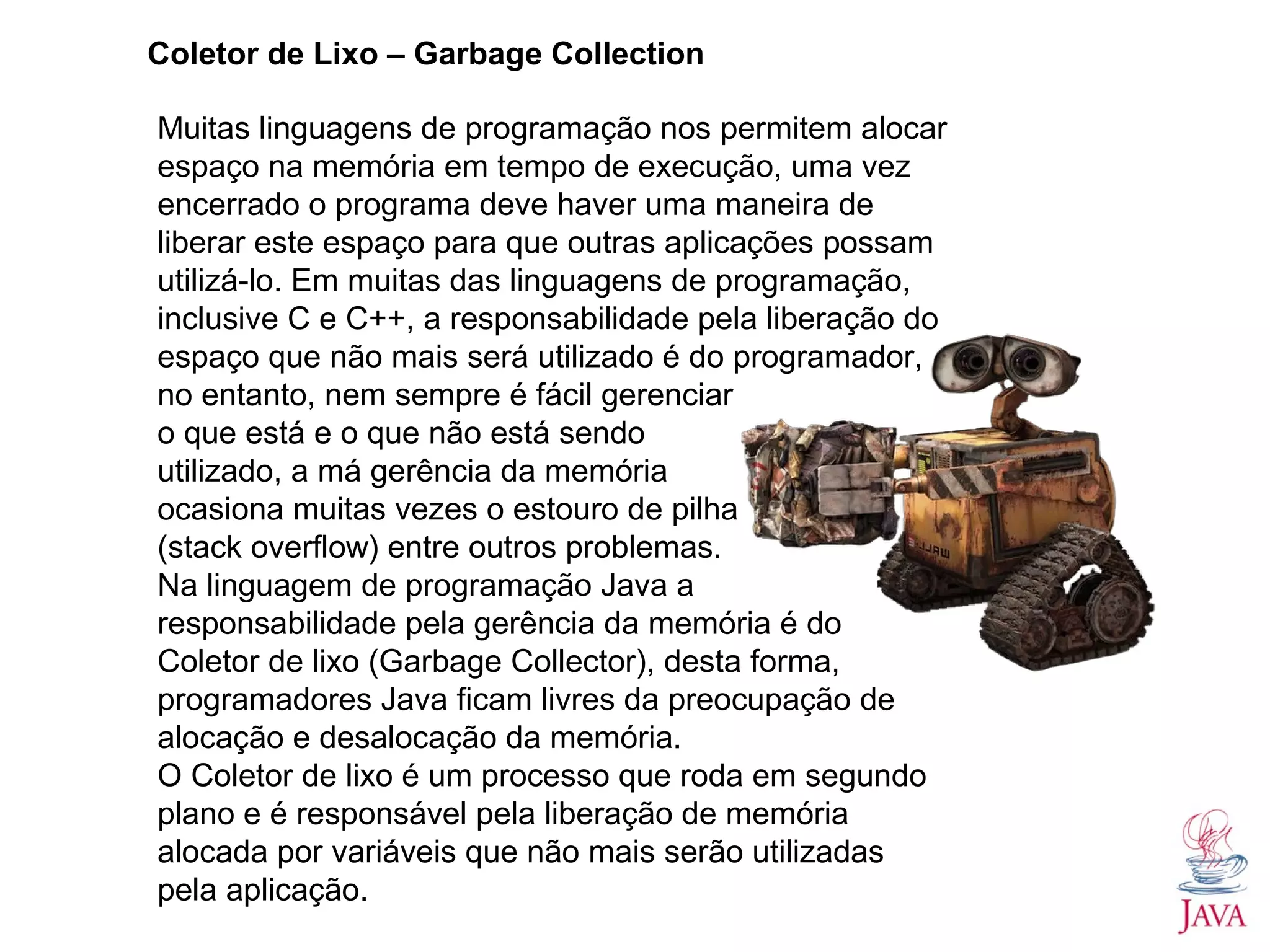 Coletor de Lixo – Garbage Collection Muitas linguagens de programação nos permitem alocar espaço na memória em tempo de execução, uma vez encerrado o programa deve haver uma maneira de liberar este espaço para que outras aplicações possam utilizá-lo. Em muitas das linguagens de programação, inclusive C e C++, a responsabilidade pela liberação do espaço que não mais será utilizado é do programador, no entanto, nem sempre é fácil gerenciar o que está e o que não está sendo utilizado, a má gerência da memória ocasiona muitas vezes o estouro de pilha (stack overflow) entre outros problemas. Na linguagem de programação Java a responsabilidade pela gerência da memória é do Coletor de lixo (Garbage Collector), desta forma, programadores Java ficam livres da preocupação de alocação e desalocação da memória. O Coletor de lixo é um processo que roda em segundo plano e é responsável pela liberação de memória alocada por variáveis que não mais serão utilizadas pela aplicação. 