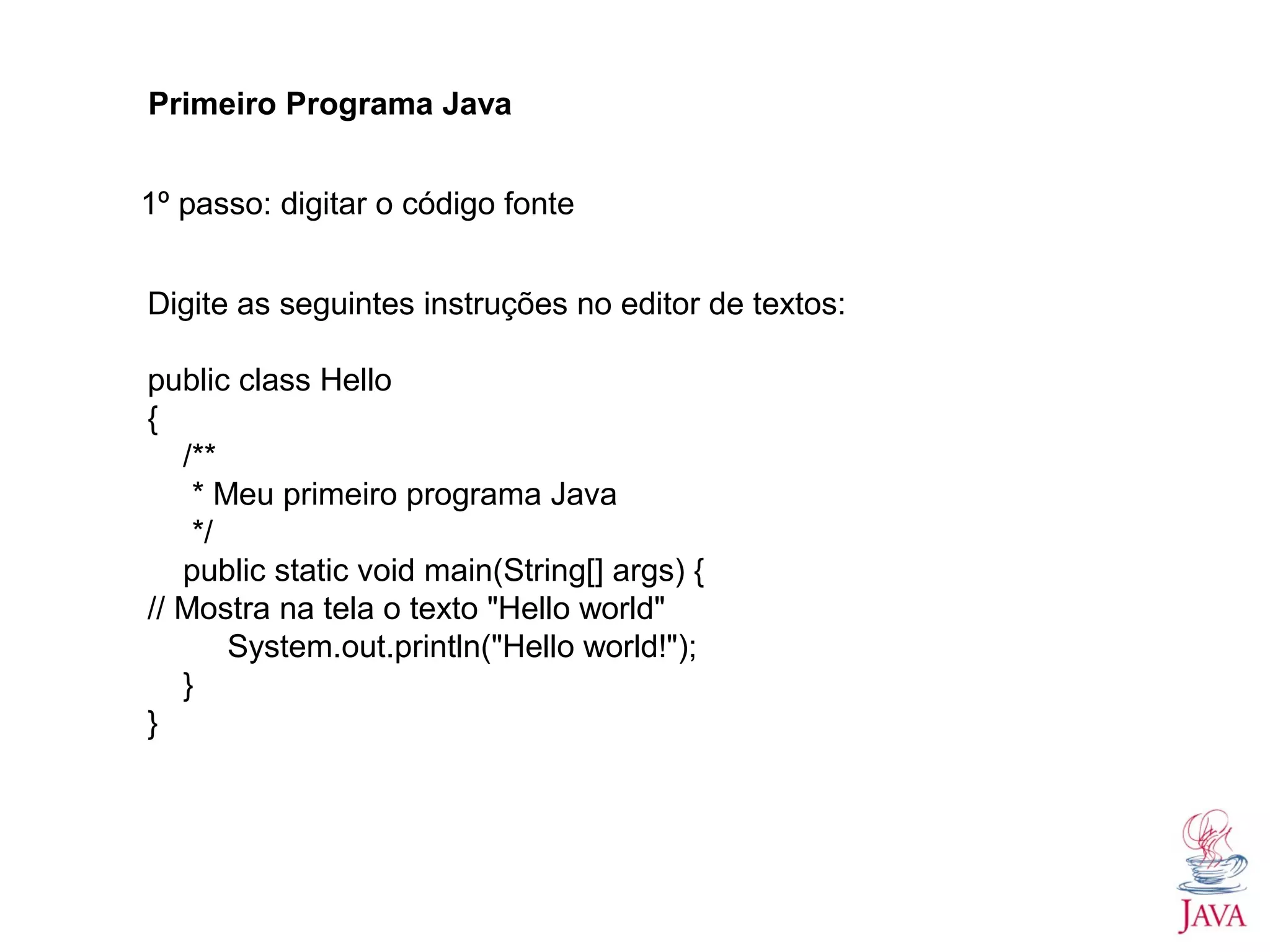 Primeiro Programa Java 1º passo: digitar o código fonte Digite as seguintes instruções no editor de textos: public class Hello { /** * Meu primeiro programa Java */ public static void main(String[] args) { // Mostra na tela o texto "Hello world" System.out.println("Hello world!"); } } 