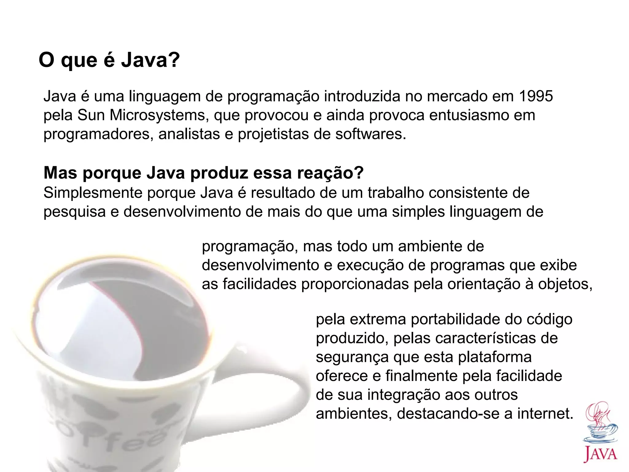 O que é Java? Java é uma linguagem de programação introduzida no mercado em 1995 pela Sun Microsystems, que provocou e ainda provoca entusiasmo em programadores, analistas e projetistas de softwares. Mas porque Java produz essa reação? Simplesmente porque Java é resultado de um trabalho consistente de pesquisa e desenvolvimento de mais do que uma simples linguagem de programação, mas todo um ambiente de desenvolvimento e execução de programas que exibe as facilidades proporcionadas pela orientação à objetos, pela extrema portabilidade do código produzido, pelas características de segurança que esta plataforma oferece e finalmente pela facilidade de sua integração aos outros ambientes, destacando-se a internet. 