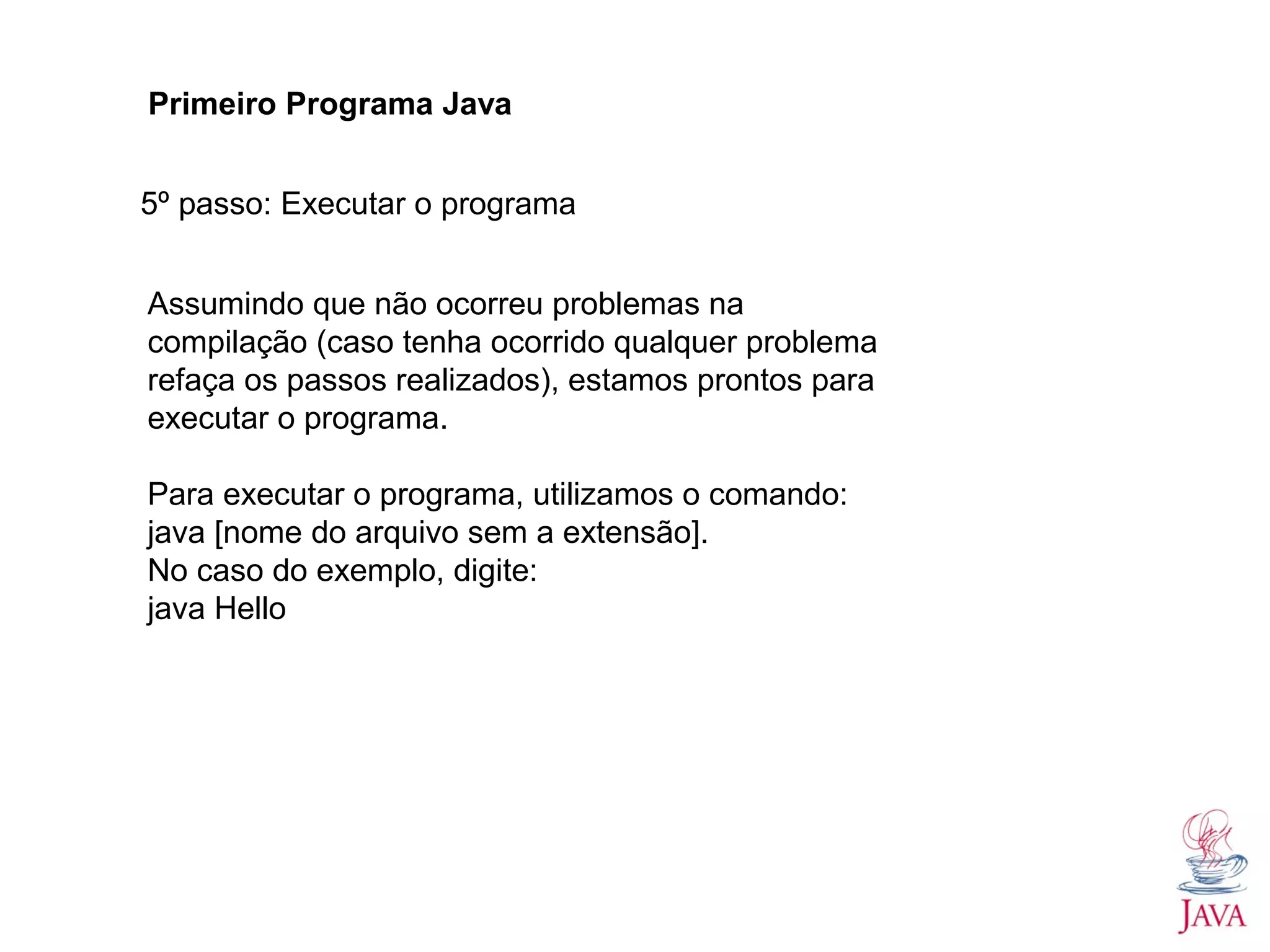 Primeiro Programa Java 5º passo: Executar o programa Assumindo que não ocorreu problemas na compilação (caso tenha ocorrido qualquer problema refaça os passos realizados), estamos prontos para executar o programa. Para executar o programa, utilizamos o comando: java [nome do arquivo sem a extensão]. No caso do exemplo, digite: java Hello 