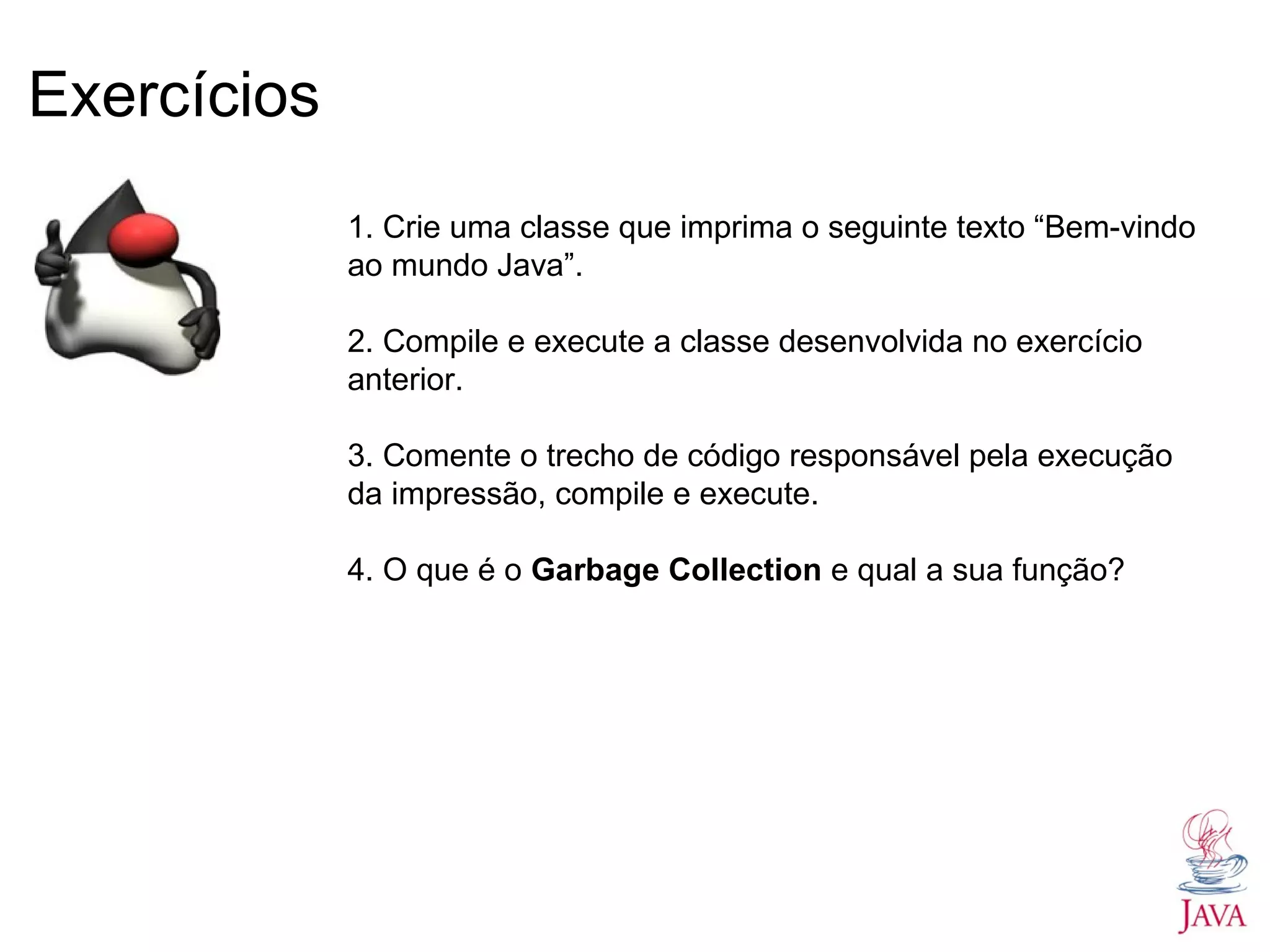 Exercícios 1. Crie uma classe que imprima o seguinte texto “Bem-vindo ao mundo Java”. 2. Compile e execute a classe desenvolvida no exercício anterior. 3. Comente o trecho de código responsável pela execução da impressão, compile e execute. 4. O que é o Garbage Collection e qual a sua função? 