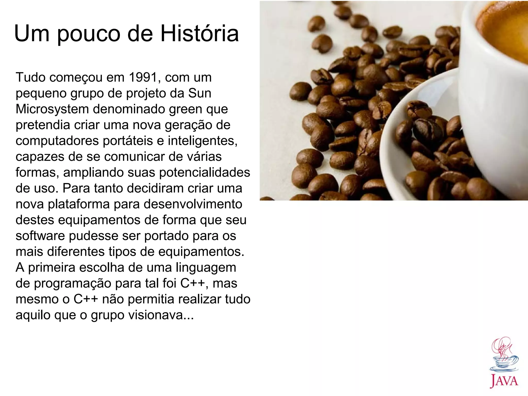 Um pouco de História Tudo começou em 1991, com um pequeno grupo de projeto da Sun Microsystem denominado green que pretendia criar uma nova geração de computadores portáteis e inteligentes, capazes de se comunicar de várias formas, ampliando suas potencialidades de uso. Para tanto decidiram criar uma nova plataforma para desenvolvimento destes equipamentos de forma que seu software pudesse ser portado para os mais diferentes tipos de equipamentos. A primeira escolha de uma linguagem de programação para tal foi C++, mas mesmo o C++ não permitia realizar tudo aquilo que o grupo visionava... 