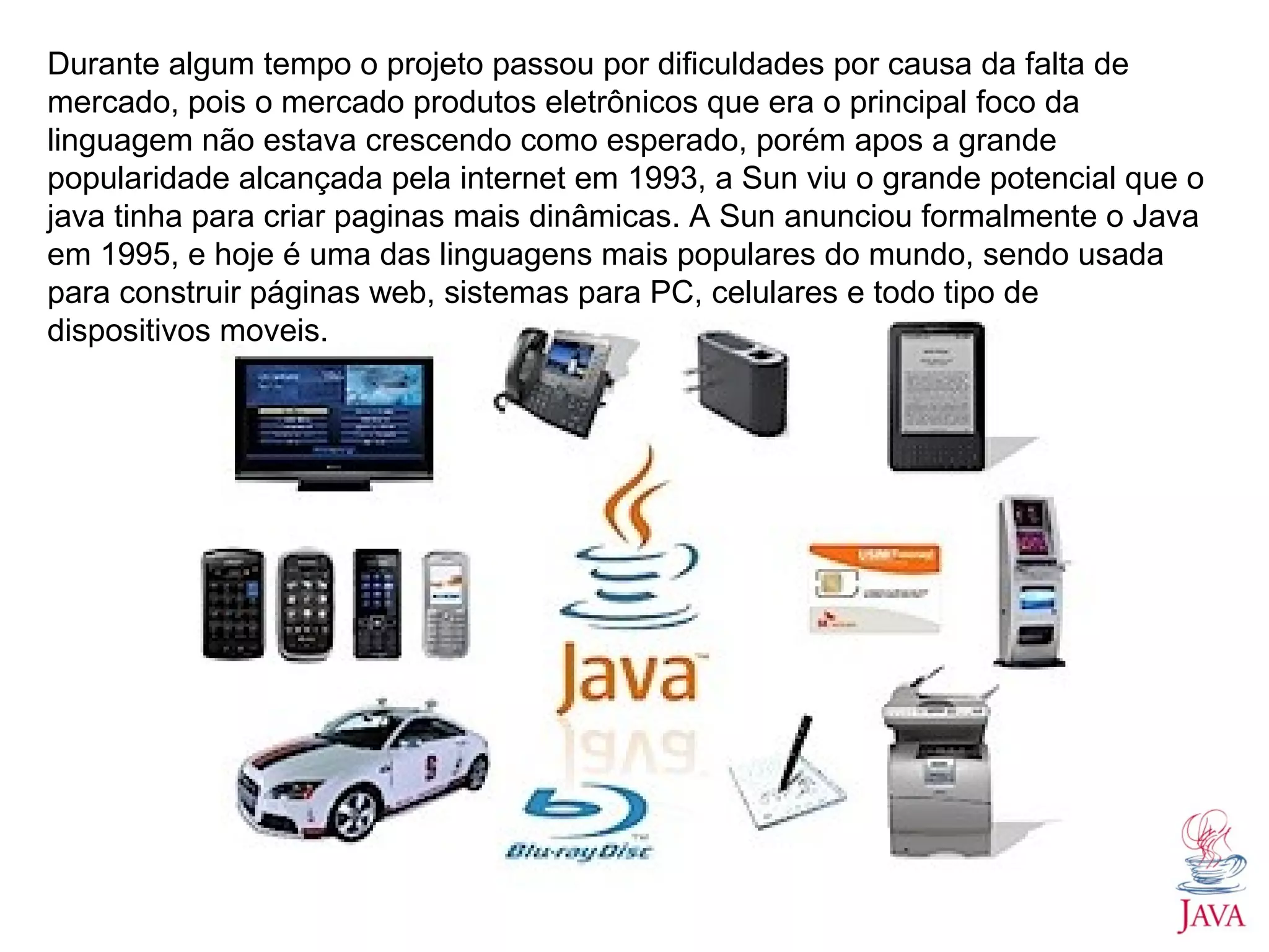 Durante algum tempo o projeto passou por dificuldades por causa da falta de mercado, pois o mercado produtos eletrônicos que era o principal foco da linguagem não estava crescendo como esperado, porém apos a grande popularidade alcançada pela internet em 1993, a Sun viu o grande potencial que o java tinha para criar paginas mais dinâmicas. A Sun anunciou formalmente o Java em 1995, e hoje é uma das linguagens mais populares do mundo, sendo usada para construir páginas web, sistemas para PC, celulares e todo tipo de dispositivos moveis. 