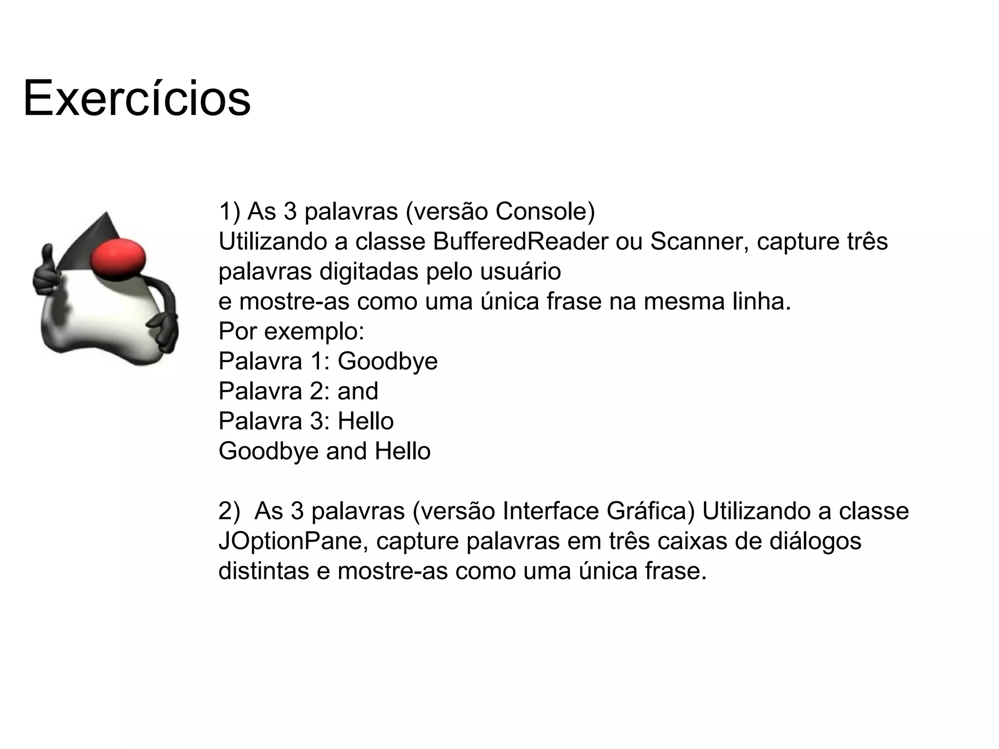 1) As 3 palavras (versão Console)
Utilizando a classe BufferedReader ou Scanner, capture três
palavras digitadas pelo usuário
e mostre-as como uma única frase na mesma linha.
Por exemplo:
Palavra 1: Goodbye
Palavra 2: and
Palavra 3: Hello
Goodbye and Hello
2) As 3 palavras (versão Interface Gráfica) Utilizando a classe
JOptionPane, capture palavras em três caixas de diálogos
distintas e mostre-as como uma única frase.
Exercícios
 