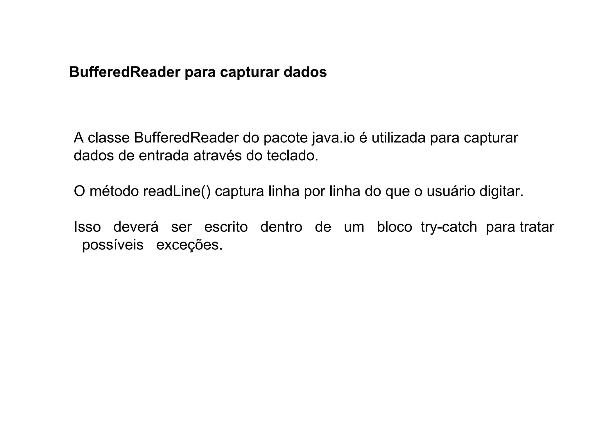 A classe BufferedReader do pacote java.io é utilizada para capturar
dados de entrada através do teclado.
O método readLine() captura linha por linha do que o usuário digitar.
Isso deverá ser escrito dentro de um bloco try-catch para tratar
possíveis exceções.
BufferedReader para capturar dados
 