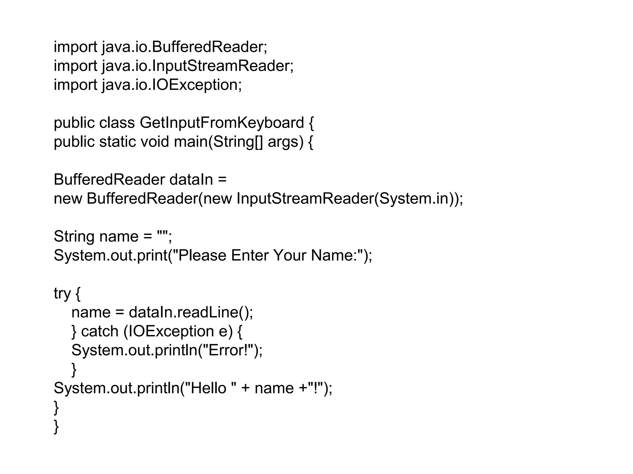 import java.io.BufferedReader;
import java.io.InputStreamReader;
import java.io.IOException;
public class GetInputFromKeyboard {
public static void main(String[] args) {
BufferedReader dataIn =
new BufferedReader(new InputStreamReader(System.in));
String name = "";
System.out.print("Please Enter Your Name:");
try {
name = dataIn.readLine();
} catch (IOException e) {
System.out.println("Error!");
}
System.out.println("Hello " + name +"!");
}
}
 