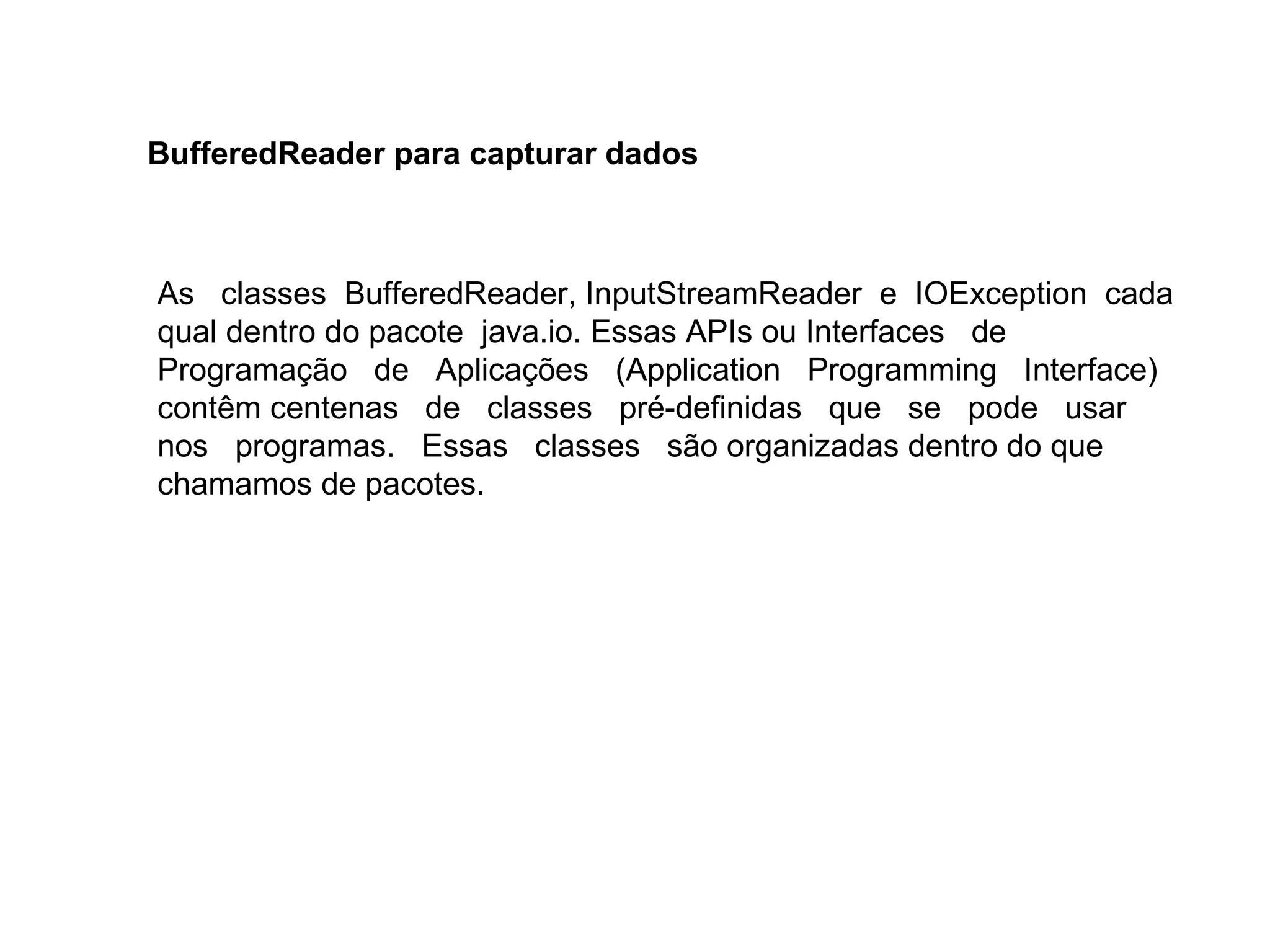 As classes BufferedReader, InputStreamReader e IOException cada
qual dentro do pacote java.io. Essas APIs ou Interfaces de
Programação de Aplicações (Application Programming Interface)
contêm centenas de classes pré-definidas que se pode usar
nos programas. Essas classes são organizadas dentro do que
chamamos de pacotes.
BufferedReader para capturar dados
 