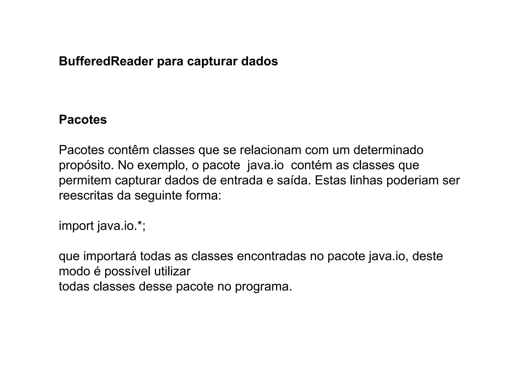 BufferedReader para capturar dados
Pacotes
Pacotes contêm classes que se relacionam com um determinado
propósito. No exemplo, o pacote java.io contém as classes que
permitem capturar dados de entrada e saída. Estas linhas poderiam ser
reescritas da seguinte forma:
import java.io.*;
que importará todas as classes encontradas no pacote java.io, deste
modo é possível utilizar
todas classes desse pacote no programa.
 