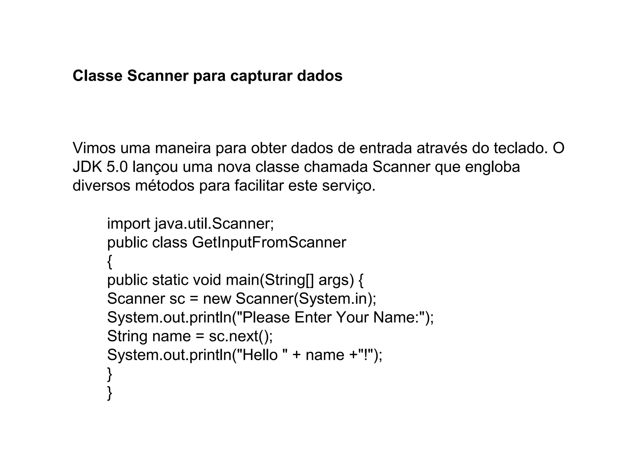 Classe Scanner para capturar dados
Vimos uma maneira para obter dados de entrada através do teclado. O
JDK 5.0 lançou uma nova classe chamada Scanner que engloba
diversos métodos para facilitar este serviço.
import java.util.Scanner;
public class GetInputFromScanner
{
public static void main(String[] args) {
Scanner sc = new Scanner(System.in);
System.out.println("Please Enter Your Name:");
String name = sc.next();
System.out.println("Hello " + name +"!");
}
}
 
