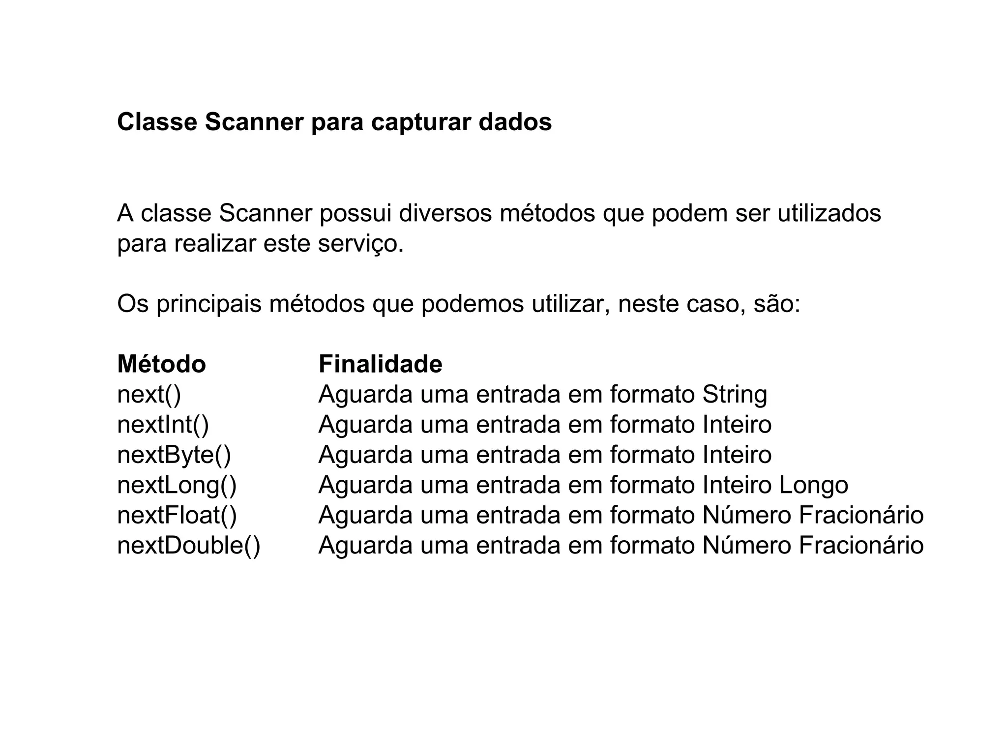 Classe Scanner para capturar dados
A classe Scanner possui diversos métodos que podem ser utilizados
para realizar este serviço.
Os principais métodos que podemos utilizar, neste caso, são:
Método Finalidade
next() Aguarda uma entrada em formato String
nextInt() Aguarda uma entrada em formato Inteiro
nextByte() Aguarda uma entrada em formato Inteiro
nextLong() Aguarda uma entrada em formato Inteiro Longo
nextFloat() Aguarda uma entrada em formato Número Fracionário
nextDouble() Aguarda uma entrada em formato Número Fracionário
 