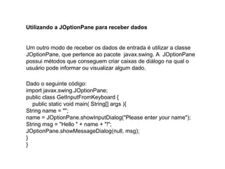 Utilizando a JOptionPane para receber dados
Um outro modo de receber os dados de entrada é utilizar a classe
JOptionPane, que pertence ao pacote javax.swing. A JOptionPane
possui métodos que conseguem criar caixas de diálogo na qual o
usuário pode informar ou visualizar algum dado.
Dado o seguinte código:
import javax.swing.JOptionPane;
public class GetInputFromKeyboard {
public static void main( String[] args ){
String name = "";
name = JOptionPane.showInputDialog("Please enter your name");
String msg = "Hello " + name + "!";
JOptionPane.showMessageDialog(null, msg);
}
}
 