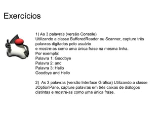 1) As 3 palavras (versão Console)
Utilizando a classe BufferedReader ou Scanner, capture três
palavras digitadas pelo usuário
e mostre-as como uma única frase na mesma linha.
Por exemplo:
Palavra 1: Goodbye
Palavra 2: and
Palavra 3: Hello
Goodbye and Hello
2) As 3 palavras (versão Interface Gráfica) Utilizando a classe
JOptionPane, capture palavras em três caixas de diálogos
distintas e mostre-as como uma única frase.
Exercícios
 