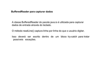 A classe BufferedReader do pacote java.io é utilizada para capturar
dados de entrada através do teclado.
O método readLine() captura linha por linha do que o usuário digitar.
Isso deverá ser escrito dentro de um bloco try-catch para tratar
possíveis exceções.
BufferedReader para capturar dados
 