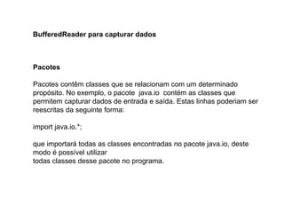 BufferedReader para capturar dados
Pacotes
Pacotes contêm classes que se relacionam com um determinado
propósito. No exemplo, o pacote java.io contém as classes que
permitem capturar dados de entrada e saída. Estas linhas poderiam ser
reescritas da seguinte forma:
import java.io.*;
que importará todas as classes encontradas no pacote java.io, deste
modo é possível utilizar
todas classes desse pacote no programa.
 