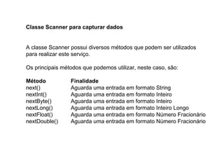 Classe Scanner para capturar dados
A classe Scanner possui diversos métodos que podem ser utilizados
para realizar este serviço.
Os principais métodos que podemos utilizar, neste caso, são:
Método Finalidade
next() Aguarda uma entrada em formato String
nextInt() Aguarda uma entrada em formato Inteiro
nextByte() Aguarda uma entrada em formato Inteiro
nextLong() Aguarda uma entrada em formato Inteiro Longo
nextFloat() Aguarda uma entrada em formato Número Fracionário
nextDouble() Aguarda uma entrada em formato Número Fracionário
 