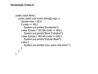 public class Nota {
public static void main( String[] args ) {
double nota = 92.0;
if (nota >= 90) {
System.out.println("Excelente!");
} else if((nota < 90) && (nota >= 80)) {
System.out.println(“Bom Trabalho!");
} else if((nota < 80) && (nota >= 60)) {
System.out.println(“Estude Mais!");
} else {
System.out.println(“Uou, poxa vida heim!.");
}
}
}
Declaração if-else-if
 