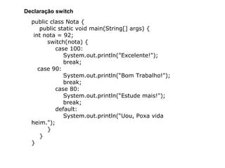 public class Nota {
public static void main(String[] args) {
int nota = 92;
switch(nota) {
case 100:
System.out.println("Excelente!");
break;
case 90:
System.out.println(“Bom Trabalho!");
break;
case 80:
System.out.println(“Estude mais!");
break;
default:
System.out.println(“Uou, Poxa vida
heim.");
}
}
}
Declaração switch
 