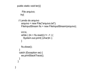 public static void ler(){
File arquivo;
try{
// Lendo do arquivo
arquivo = new File("arquivo.txt");
FileInputStream fis = new FileInputStream(arquivo);
int ln;
while ( (ln = fis.read()) != -1 ) {
System.out.print( (char)ln );
}
fis.close();
}
catch (Exception ee) {
ee.printStackTrace();
}
}
}
 