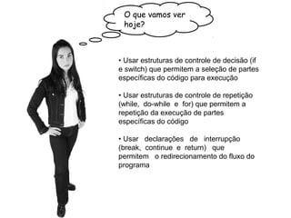 • Usar estruturas de controle de decisão (if
e switch) que permitem a seleção de partes
específicas do código para execução
• Usar estruturas de controle de repetição
(while, do-while e for) que permitem a
repetição da execução de partes
específicas do código
• Usar declarações de interrupção
(break, continue e return) que
permitem o redirecionamento do fluxo do
programa
O que vamos ver
hoje?
 
