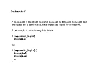 A declaração if especifica que uma instrução ou bloco de instruções seja
executado se, e somente se, uma expressão lógica for verdadeira.
A declaração if possui a seguinte forma:
if (expressão_lógica)
instrução;
ou:
if (expressão_lógica) {
instrução1;
instrução2;
...
}
Declaração if
 