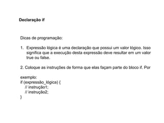 Dicas de programação:
1. Expressão lógica é uma declaração que possui um valor lógico. Isso
significa que a execução desta expressão deve resultar em um valor
true ou false.
2. Coloque as instruções de forma que elas façam parte do bloco if. Por
exemplo:
if (expressão_lógica) {
// instrução1;
// instrução2;
}
Declaração if
 