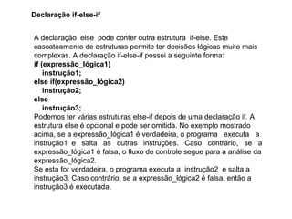 A declaração else pode conter outra estrutura if-else. Este
cascateamento de estruturas permite ter decisões lógicas muito mais
complexas. A declaração if-else-if possui a seguinte forma:
if (expressão_lógica1)
instrução1;
else if(expressão_lógica2)
instrução2;
else
instrução3;
Podemos ter várias estruturas else-if depois de uma declaração if. A
estrutura else é opcional e pode ser omitida. No exemplo mostrado
acima, se a expressão_lógica1 é verdadeira, o programa executa a
instrução1 e salta as outras instruções. Caso contrário, se a
expressão_lógica1 é falsa, o fluxo de controle segue para a análise da
expressão_lógica2.
Se esta for verdadeira, o programa executa a instrução2 e salta a
instrução3. Caso contrário, se a expressão_lógica2 é falsa, então a
instrução3 é executada.
Declaração if-else-if
 