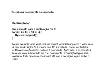 Declaração for
Um exemplo para a declaração for é:
for (int i = 0; i < 10; i++) {
System.out.print(i);
}
Neste exemplo, uma variável i, do tipo int, é inicializada com o valor zero.
A expressão lógica "i é menor que 10" é avaliada. Se for verdadeira,
então a instrução dentro do laço é executada. Após isso, a expressão i
terá seu valor adicionado em 1 e, novamente, a condição lógica será
avaliada. Este processo continuará até que a condição lógica tenha o
valor
Estruturas de controle de repetição
 