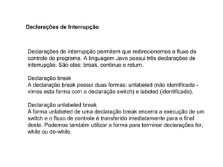 Declarações de interrupção permitem que redirecionemos o fluxo de
controle do programa. A linguagem Java possui três declarações de
interrupção. São elas: break, continue e return.
Declaração break
A declaração break possui duas formas: unlabeled (não identificada -
vimos esta forma com a declaração switch) e labeled (identificada).
Declaração unlabeled break
A forma unlabeled de uma declaração break encerra a execução de um
switch e o fluxo de controle é transferido imediatamente para o final
deste. Podemos também utilizar a forma para terminar declarações for,
while ou do-while.
Declarações de Interrupção
 