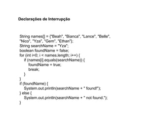 String names[] = {"Beah", "Bianca", "Lance", "Belle",
"Nico", "Yza", "Gem", "Ethan"};
String searchName = "Yza";
boolean foundName = false;
for (int i=0; i < names.length; i++) {
if (names[i].equals(searchName)) {
foundName = true;
break;
}
}
if (foundName) {
System.out.println(searchName + " found!");
} else {
System.out.println(searchName + " not found.");
}
Declarações de Interrupção
 
