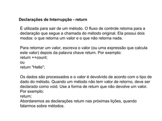É utilizada para sair de um método. O fluxo de controle retorna para a
declaração que segue a chamada do método original. Ela possui dois
modos: o que retorna um valor e o que não retorna nada.
Para retornar um valor, escreva o valor (ou uma expressão que calcula
este valor) depois da palavra chave return. Por exemplo:
return ++count;
ou
return "Hello";
Os dados são processados e o valor é devolvido de acordo com o tipo de
dado do método. Quando um método não tem valor de retorno, deve ser
declarado como void. Use a forma de return que não devolve um valor.
Por exemplo:
return;
Abordaremos as declarações return nas próximas lições, quando
falarmos sobre métodos.
Declarações de Interrupção - return
 
