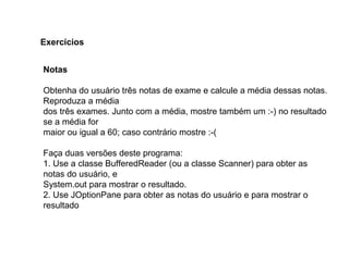 Notas
Obtenha do usuário três notas de exame e calcule a média dessas notas.
Reproduza a média
dos três exames. Junto com a média, mostre também um :-) no resultado
se a média for
maior ou igual a 60; caso contrário mostre :-(
Faça duas versões deste programa:
1. Use a classe BufferedReader (ou a classe Scanner) para obter as
notas do usuário, e
System.out para mostrar o resultado.
2. Use JOptionPane para obter as notas do usuário e para mostrar o
resultado
Exercícios
 