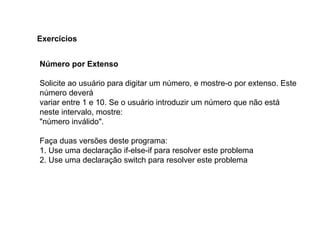 Número por Extenso
Solicite ao usuário para digitar um número, e mostre-o por extenso. Este
número deverá
variar entre 1 e 10. Se o usuário introduzir um número que não está
neste intervalo, mostre:
"número inválido".
Faça duas versões deste programa:
1. Use uma declaração if-else-if para resolver este problema
2. Use uma declaração switch para resolver este problema
Exercícios
 