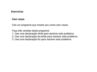 Cem vezes
Crie um programa que mostre seu nome cem vezes.
Faça três versões deste programa:
1. Use uma declaração while para resolver este problema
2. Use uma declaração do-while para resolver este problema
3. Use uma declaração for para resolver este problema
Exercícios
 
